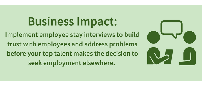 Business Impact: Implement employee stay interviews to build trust with employees and address problems before your top talent makes the decision to seek employment elsewhere.