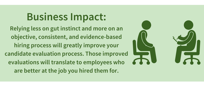 Business Impact: Relying less on gut instinct and more on an objective, consistent, and evidence-based hiring process will greatly improve your candidate evaluation process. Those improved evaluations will translate to employees who are better at the job you hired them for.