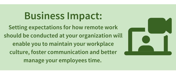 Business Impact: Setting expectations for how remote work should be conducted at your organization will enable you to maintain your workplace culture, foster communication and better manage your employees time.