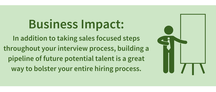 Business Impact: In addition to taking sales focused steps throughout your interview process, building a pipeline of future potential talent is a great way to bolster your entire hiring process.